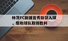 开云下载-林茨FC新援首秀斩获入球，帮助球队取得胜利的简单介绍